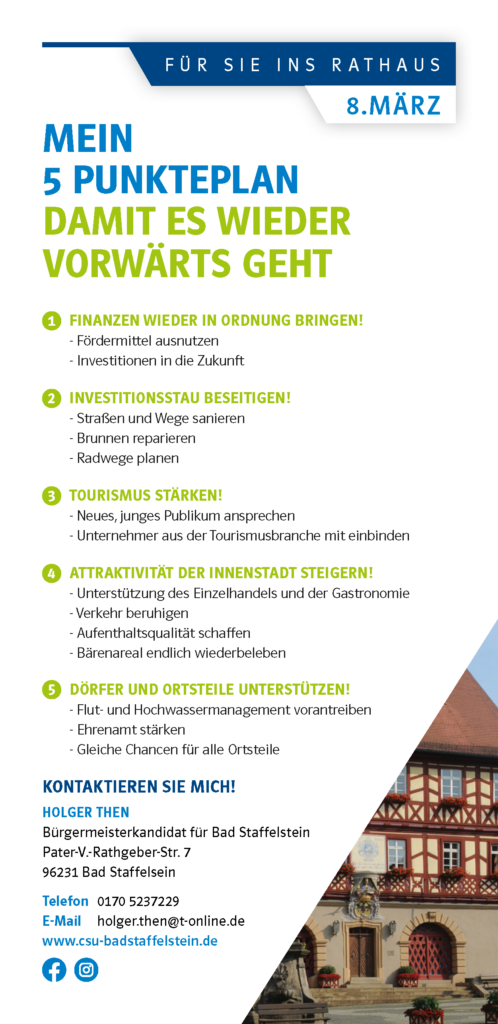 Für Sie ins Rathaus 8. März 2026 Meion 5 Punkte Plan Damit es wieder vorwärts geht 1 Finanzen wieder in Ordnung bringen! - Fördermittel ausnutzen - Investitionen in die Zukunft 2 Investitionsstau beseitigen! - Straßen und Wege sanieren - Brunnen reparieren - Radwege planen 3 Tourismus stärken! - Neues, junges Publikum ansprechen - Unternehmer aus der Tourismusbranche mit einbinden 4 Attraktivität der Innenstadt steigern! - Unterstützung des Einzelhandels und der Gastronomie - Verkehr beruhigen - Aufenthaltsqualität schaffen - Bärenareal endlich wiederbeleben 5 Dörfer und Ortsteile unterstützen! - Flut- und Hochwassermanagement vorantreiben - Ehrenamt stärken - Gleiche Chancen für alle Ortsteile Kontaktieren Sie mich! Holger Then Bürgermeisterkandidat für Bad Staffelstein Pater-V.-Rathgeber-Str. 7 96231 Bad Staffelsein Telefon 0170 5237229 E-Mail holger.then@t-online.de www.csu-badstaffelstein.de